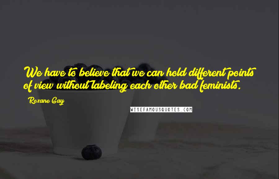 Roxane Gay Quotes: We have to believe that we can hold different points of view without labeling each other bad feminists.