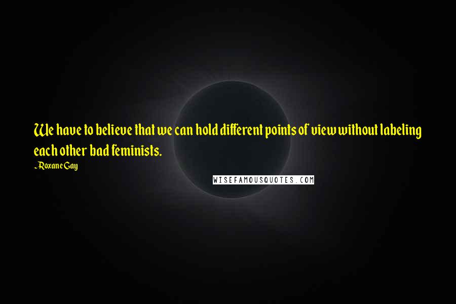 Roxane Gay Quotes: We have to believe that we can hold different points of view without labeling each other bad feminists.