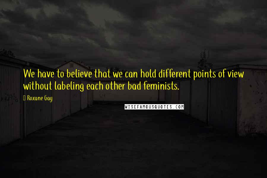 Roxane Gay Quotes: We have to believe that we can hold different points of view without labeling each other bad feminists.