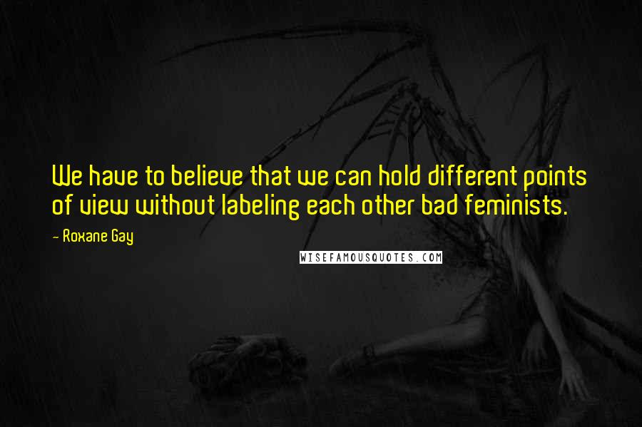 Roxane Gay Quotes: We have to believe that we can hold different points of view without labeling each other bad feminists.