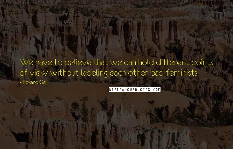 Roxane Gay Quotes: We have to believe that we can hold different points of view without labeling each other bad feminists.