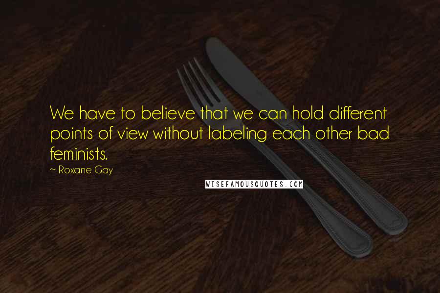 Roxane Gay Quotes: We have to believe that we can hold different points of view without labeling each other bad feminists.