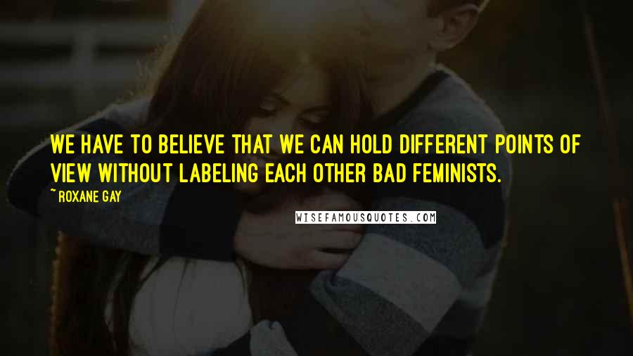 Roxane Gay Quotes: We have to believe that we can hold different points of view without labeling each other bad feminists.