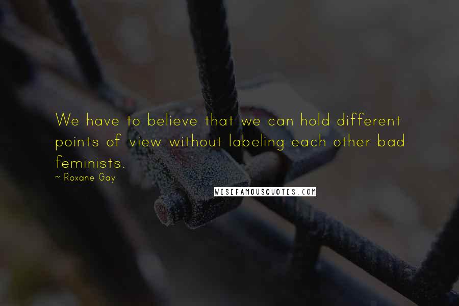 Roxane Gay Quotes: We have to believe that we can hold different points of view without labeling each other bad feminists.