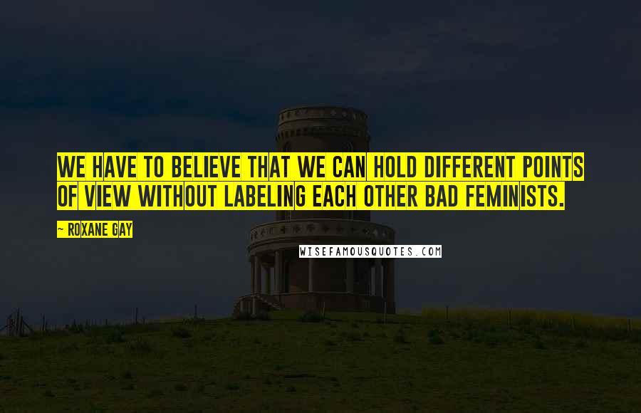 Roxane Gay Quotes: We have to believe that we can hold different points of view without labeling each other bad feminists.