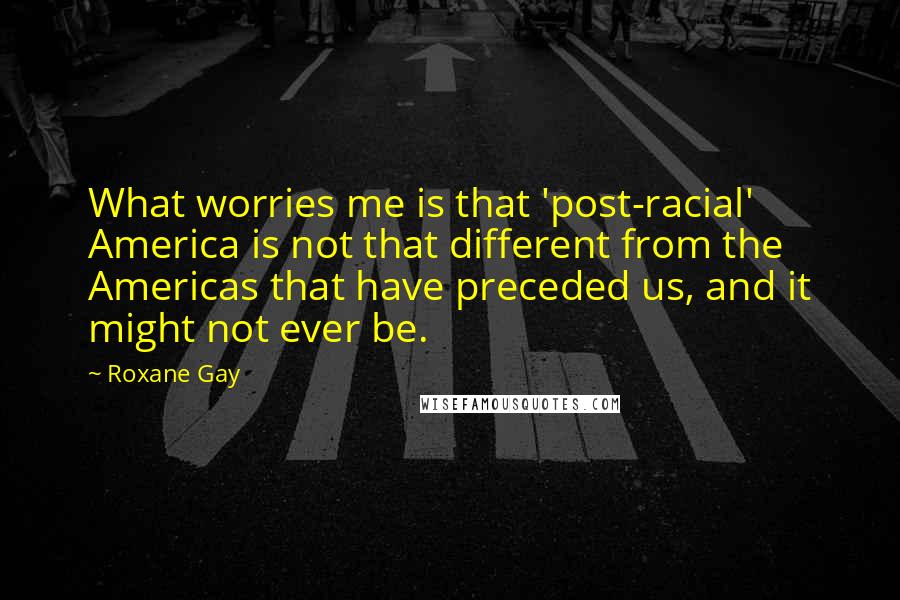 Roxane Gay Quotes: What worries me is that 'post-racial' America is not that different from the Americas that have preceded us, and it might not ever be.