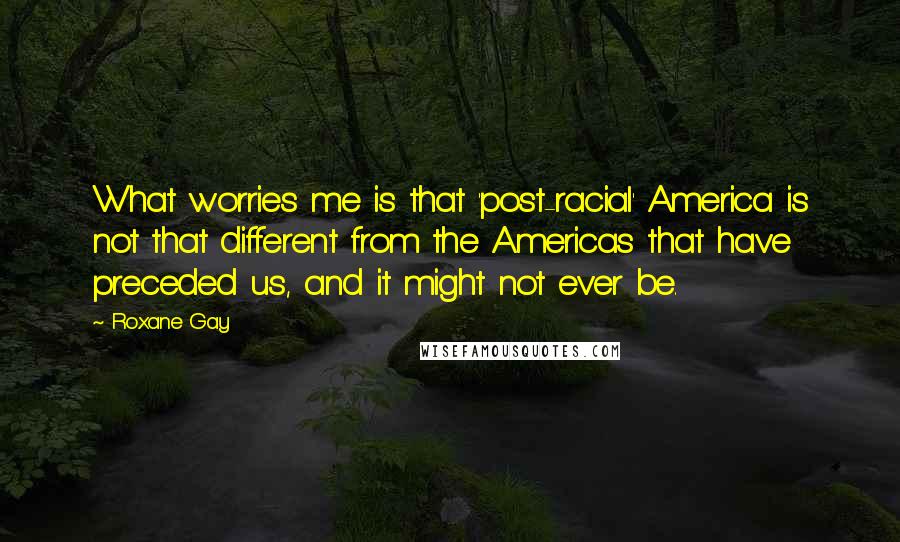 Roxane Gay Quotes: What worries me is that 'post-racial' America is not that different from the Americas that have preceded us, and it might not ever be.