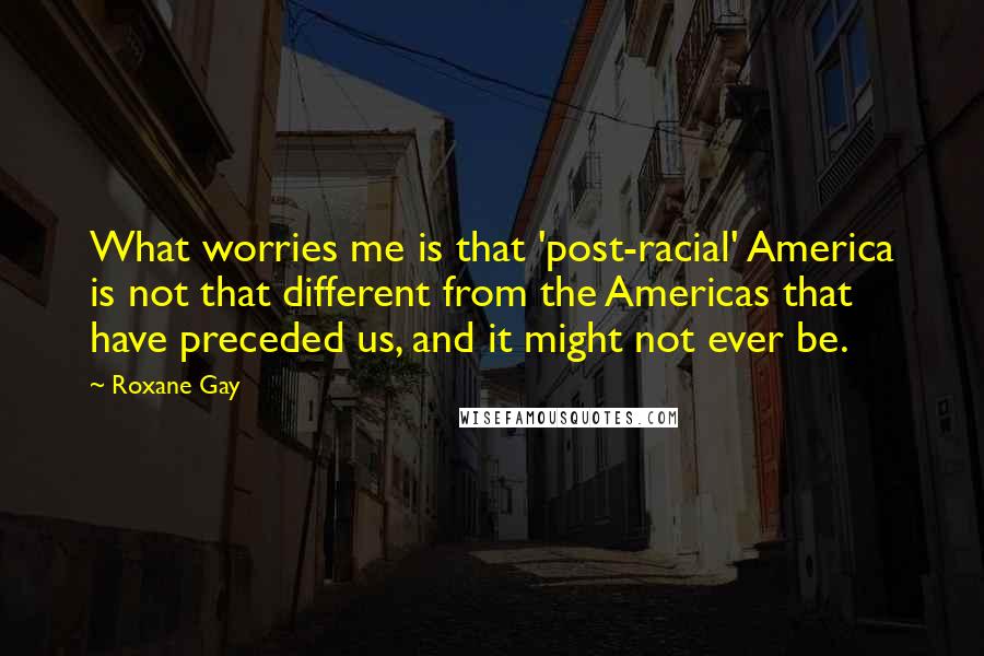 Roxane Gay Quotes: What worries me is that 'post-racial' America is not that different from the Americas that have preceded us, and it might not ever be.