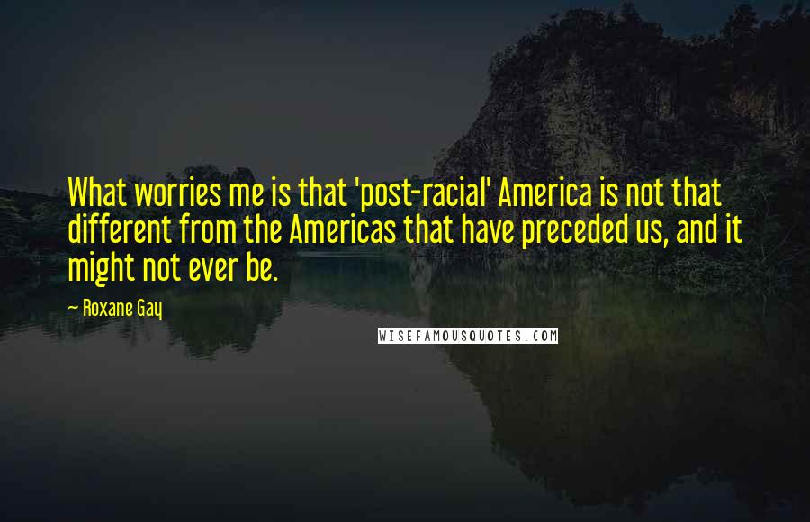 Roxane Gay Quotes: What worries me is that 'post-racial' America is not that different from the Americas that have preceded us, and it might not ever be.