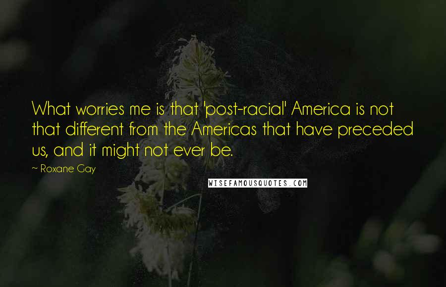 Roxane Gay Quotes: What worries me is that 'post-racial' America is not that different from the Americas that have preceded us, and it might not ever be.