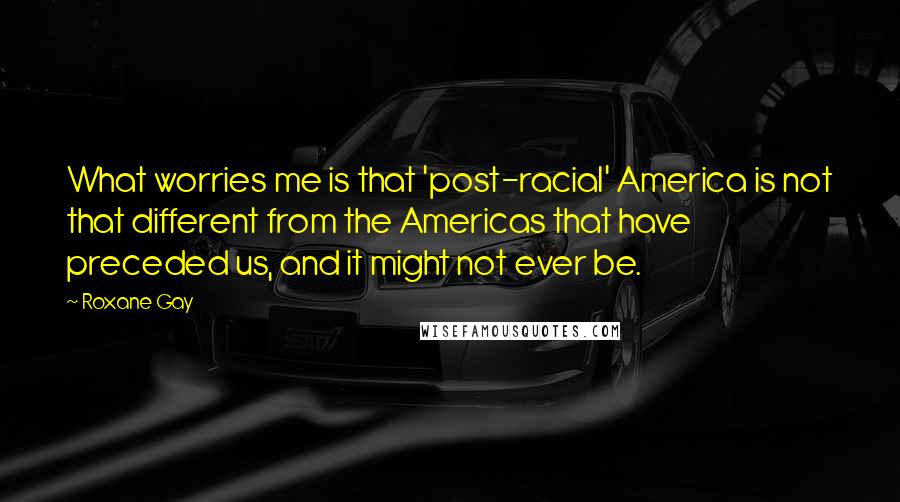 Roxane Gay Quotes: What worries me is that 'post-racial' America is not that different from the Americas that have preceded us, and it might not ever be.