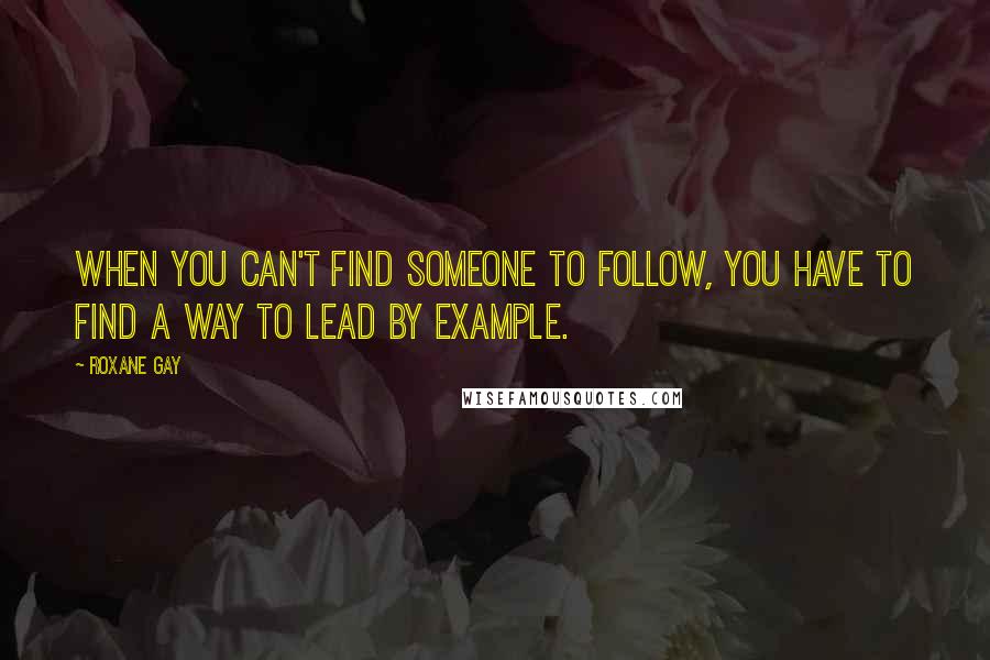 Roxane Gay Quotes: When you can't find someone to follow, you have to find a way to lead by example.