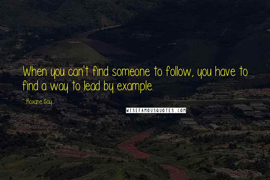 Roxane Gay Quotes: When you can't find someone to follow, you have to find a way to lead by example.