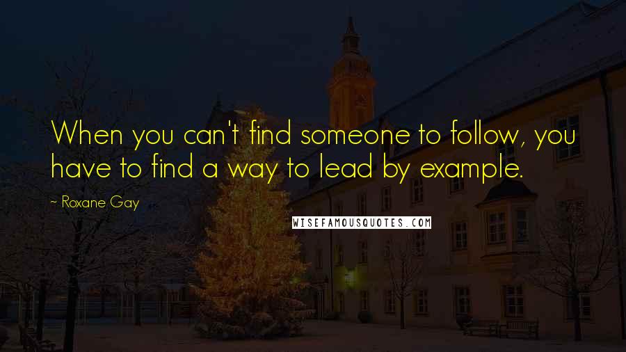 Roxane Gay Quotes: When you can't find someone to follow, you have to find a way to lead by example.