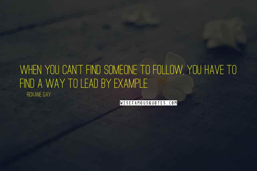 Roxane Gay Quotes: When you can't find someone to follow, you have to find a way to lead by example.