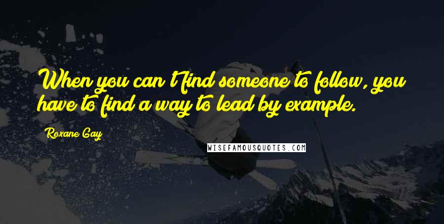 Roxane Gay Quotes: When you can't find someone to follow, you have to find a way to lead by example.