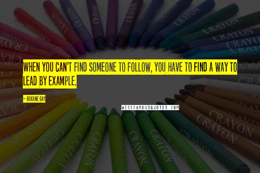 Roxane Gay Quotes: When you can't find someone to follow, you have to find a way to lead by example.
