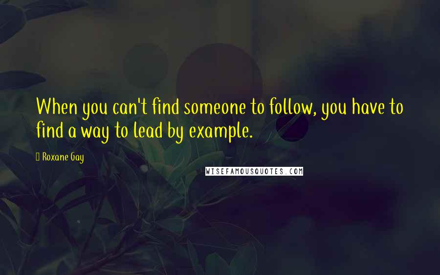 Roxane Gay Quotes: When you can't find someone to follow, you have to find a way to lead by example.