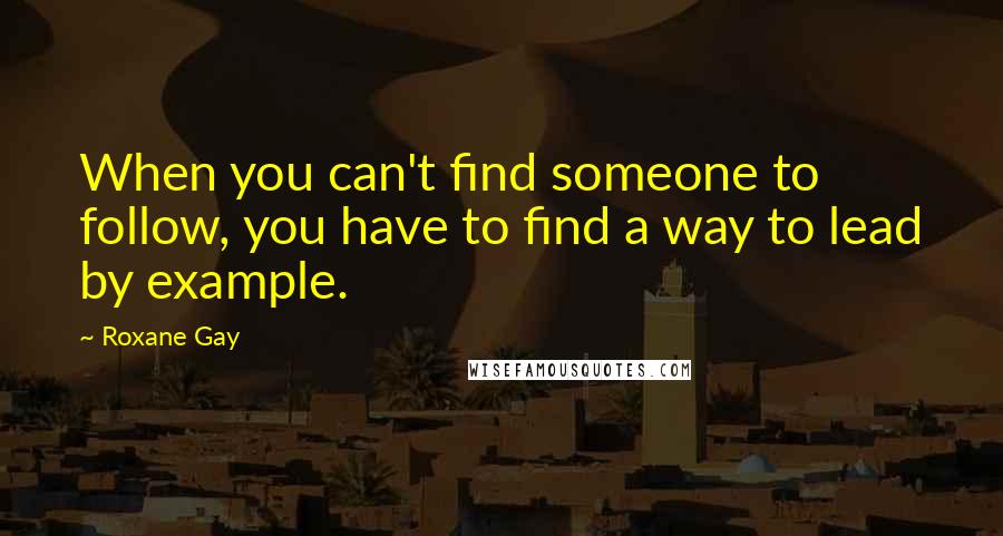 Roxane Gay Quotes: When you can't find someone to follow, you have to find a way to lead by example.