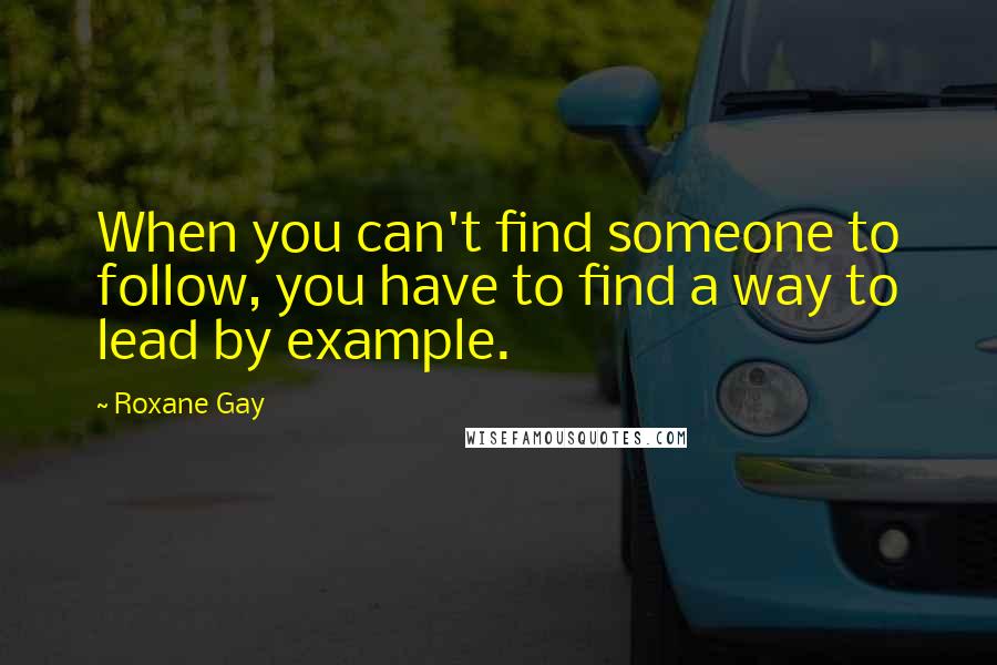 Roxane Gay Quotes: When you can't find someone to follow, you have to find a way to lead by example.