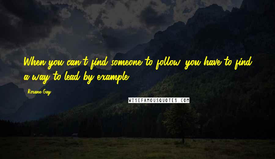 Roxane Gay Quotes: When you can't find someone to follow, you have to find a way to lead by example.