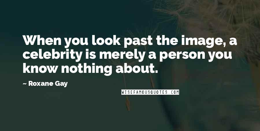 Roxane Gay Quotes: When you look past the image, a celebrity is merely a person you know nothing about.