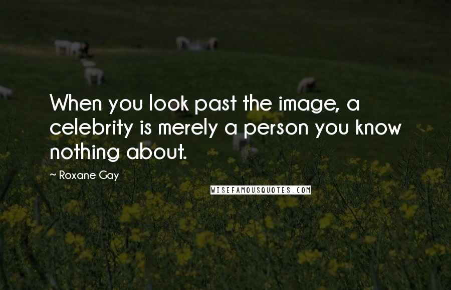 Roxane Gay Quotes: When you look past the image, a celebrity is merely a person you know nothing about.