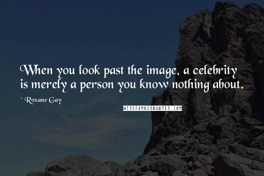 Roxane Gay Quotes: When you look past the image, a celebrity is merely a person you know nothing about.