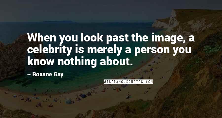 Roxane Gay Quotes: When you look past the image, a celebrity is merely a person you know nothing about.