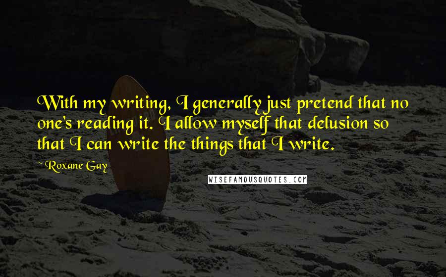 Roxane Gay Quotes: With my writing, I generally just pretend that no one's reading it. I allow myself that delusion so that I can write the things that I write.