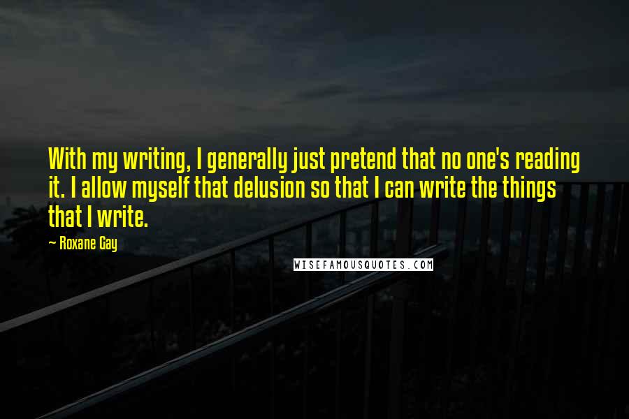 Roxane Gay Quotes: With my writing, I generally just pretend that no one's reading it. I allow myself that delusion so that I can write the things that I write.
