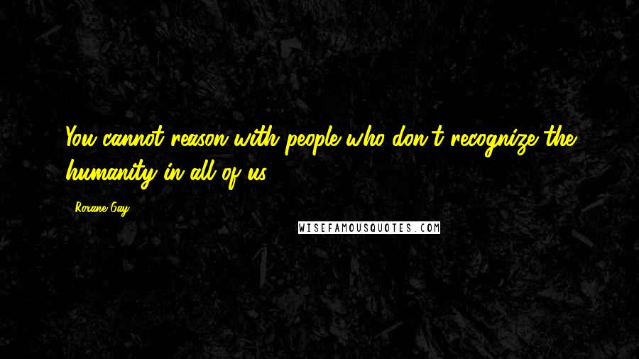 Roxane Gay Quotes: You cannot reason with people who don't recognize the humanity in all of us.