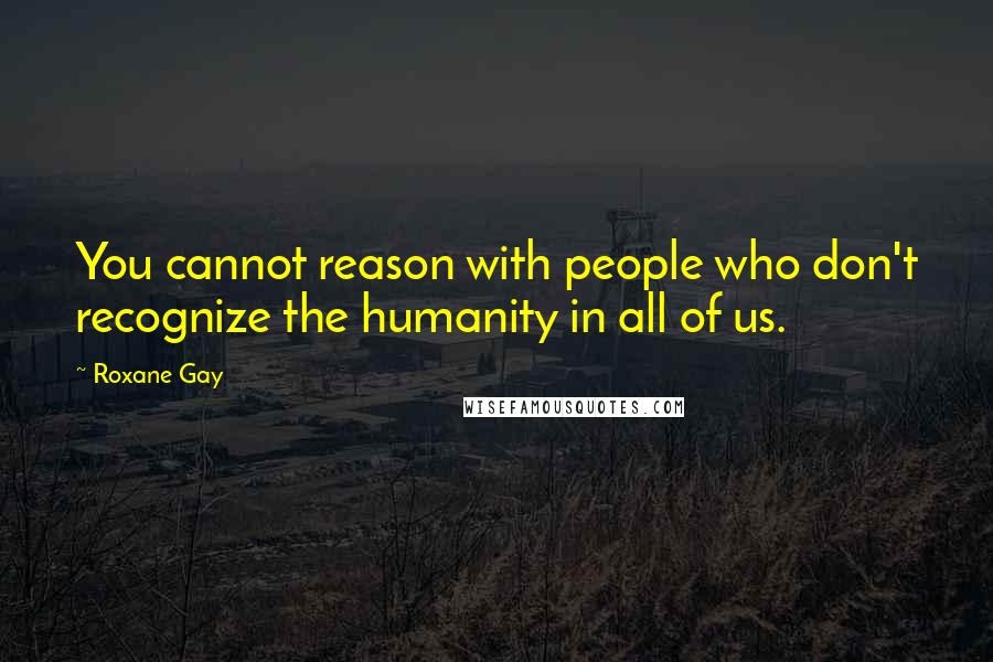 Roxane Gay Quotes: You cannot reason with people who don't recognize the humanity in all of us.