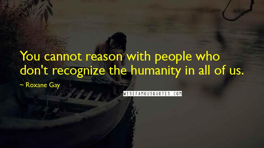 Roxane Gay Quotes: You cannot reason with people who don't recognize the humanity in all of us.