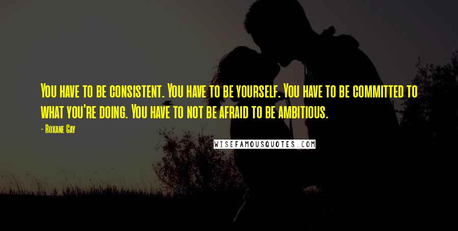 Roxane Gay Quotes: You have to be consistent. You have to be yourself. You have to be committed to what you're doing. You have to not be afraid to be ambitious.