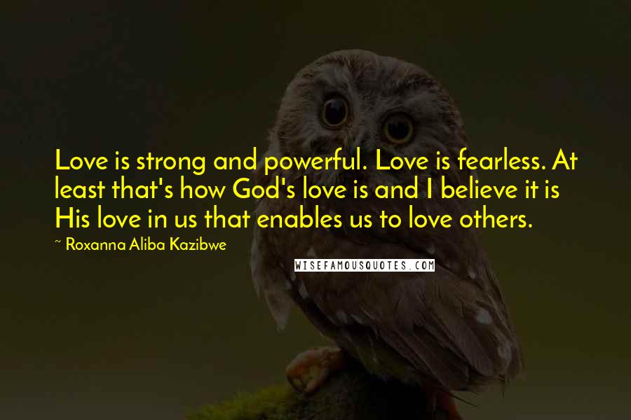 Roxanna Aliba Kazibwe Quotes: Love is strong and powerful. Love is fearless. At least that's how God's love is and I believe it is His love in us that enables us to love others.