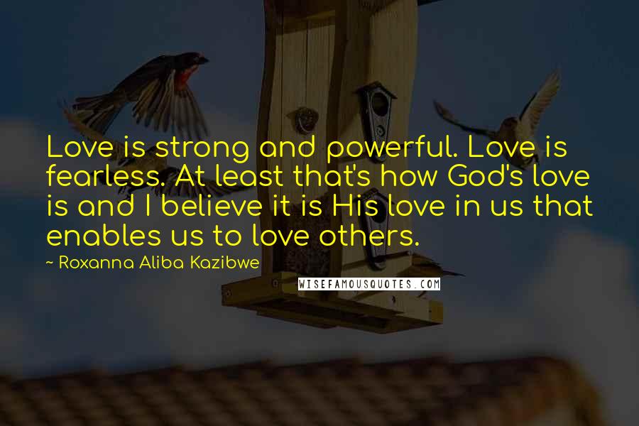 Roxanna Aliba Kazibwe Quotes: Love is strong and powerful. Love is fearless. At least that's how God's love is and I believe it is His love in us that enables us to love others.