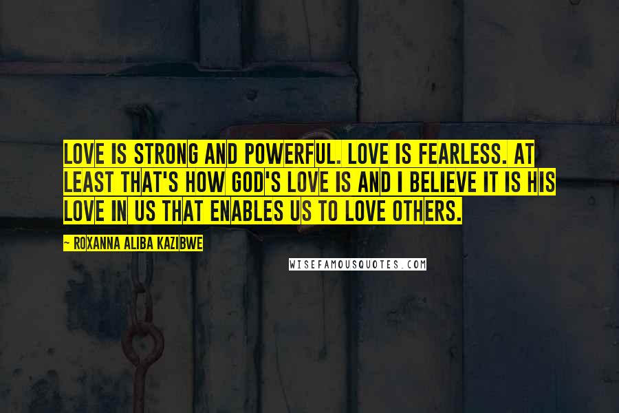 Roxanna Aliba Kazibwe Quotes: Love is strong and powerful. Love is fearless. At least that's how God's love is and I believe it is His love in us that enables us to love others.