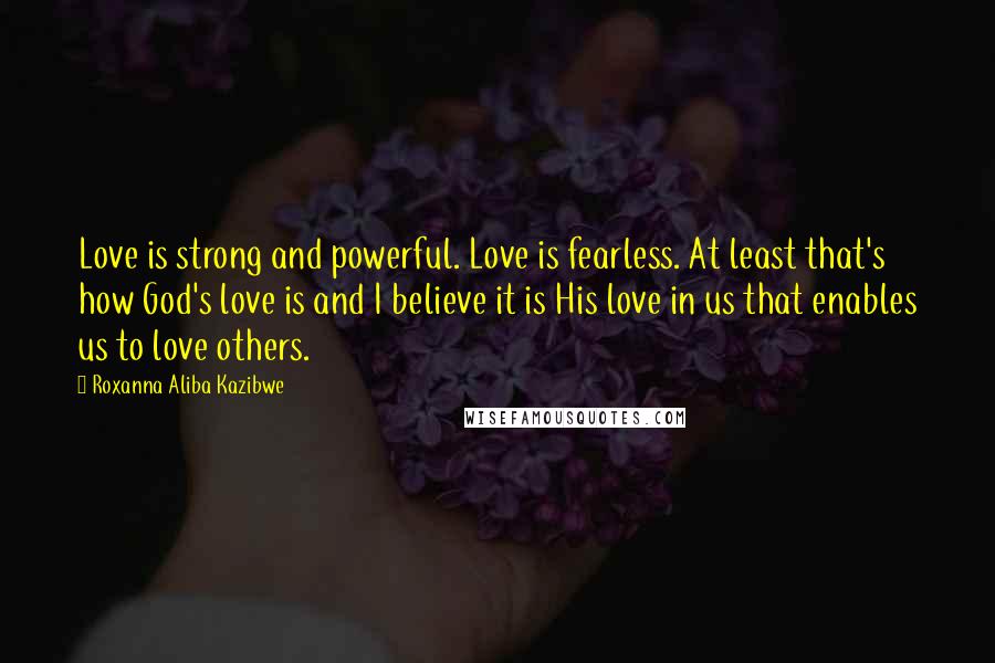 Roxanna Aliba Kazibwe Quotes: Love is strong and powerful. Love is fearless. At least that's how God's love is and I believe it is His love in us that enables us to love others.