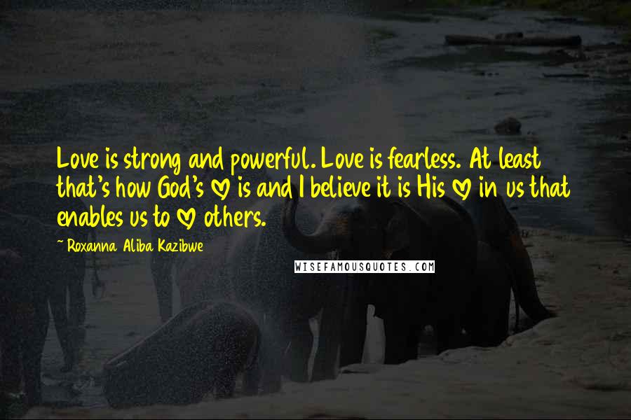 Roxanna Aliba Kazibwe Quotes: Love is strong and powerful. Love is fearless. At least that's how God's love is and I believe it is His love in us that enables us to love others.