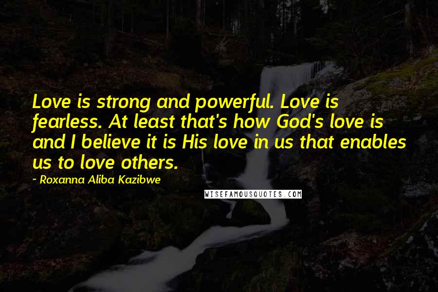 Roxanna Aliba Kazibwe Quotes: Love is strong and powerful. Love is fearless. At least that's how God's love is and I believe it is His love in us that enables us to love others.