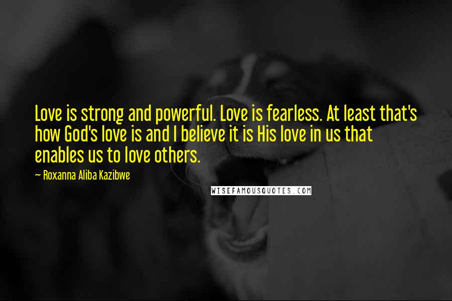 Roxanna Aliba Kazibwe Quotes: Love is strong and powerful. Love is fearless. At least that's how God's love is and I believe it is His love in us that enables us to love others.