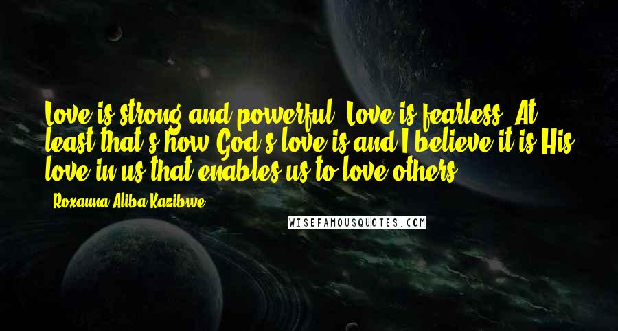 Roxanna Aliba Kazibwe Quotes: Love is strong and powerful. Love is fearless. At least that's how God's love is and I believe it is His love in us that enables us to love others.