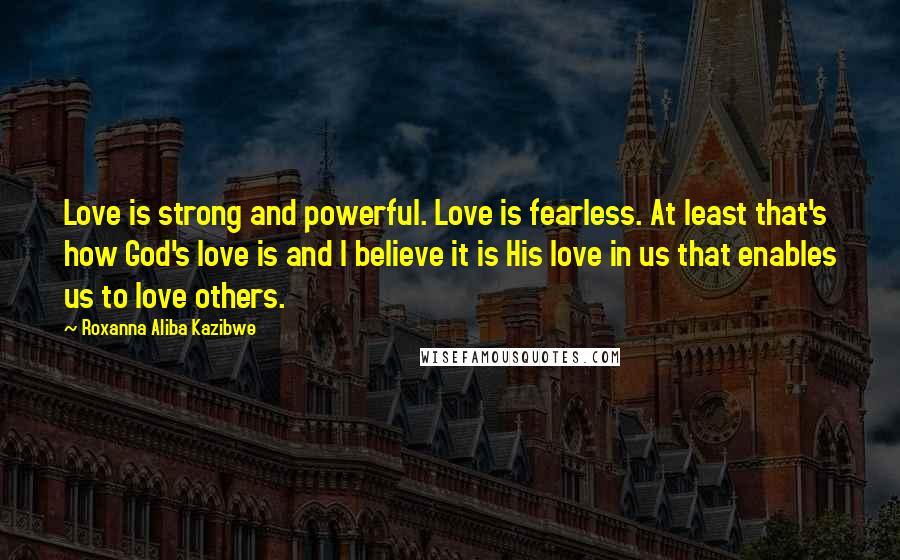 Roxanna Aliba Kazibwe Quotes: Love is strong and powerful. Love is fearless. At least that's how God's love is and I believe it is His love in us that enables us to love others.