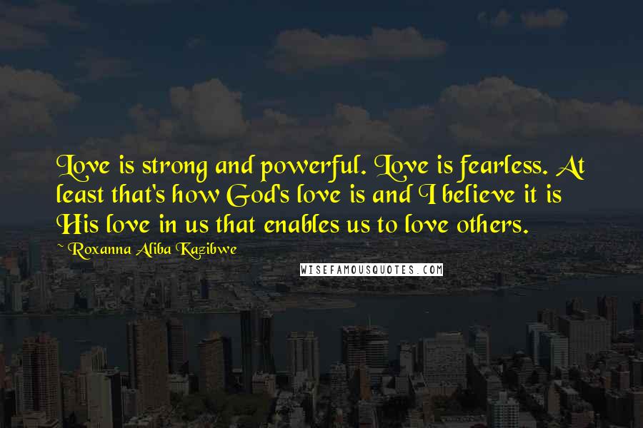 Roxanna Aliba Kazibwe Quotes: Love is strong and powerful. Love is fearless. At least that's how God's love is and I believe it is His love in us that enables us to love others.