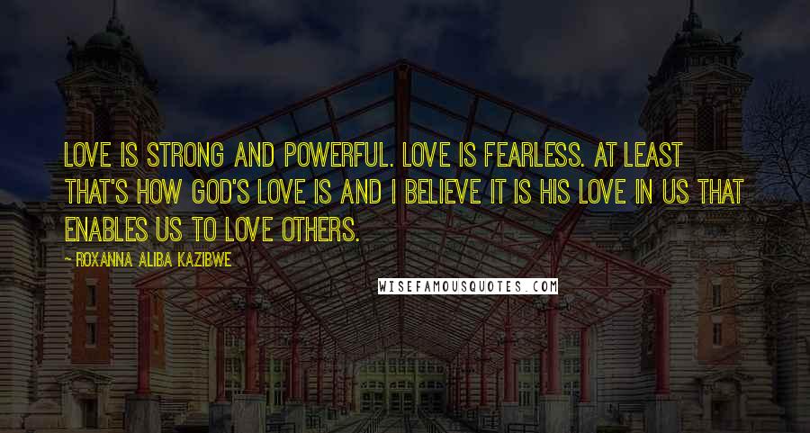 Roxanna Aliba Kazibwe Quotes: Love is strong and powerful. Love is fearless. At least that's how God's love is and I believe it is His love in us that enables us to love others.