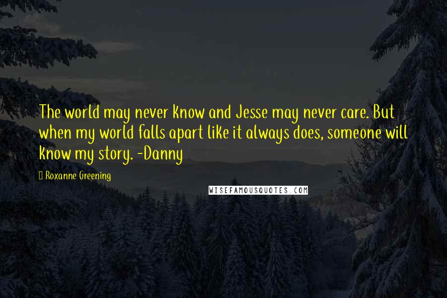 Roxanne Greening Quotes: The world may never know and Jesse may never care. But when my world falls apart like it always does, someone will know my story. -Danny