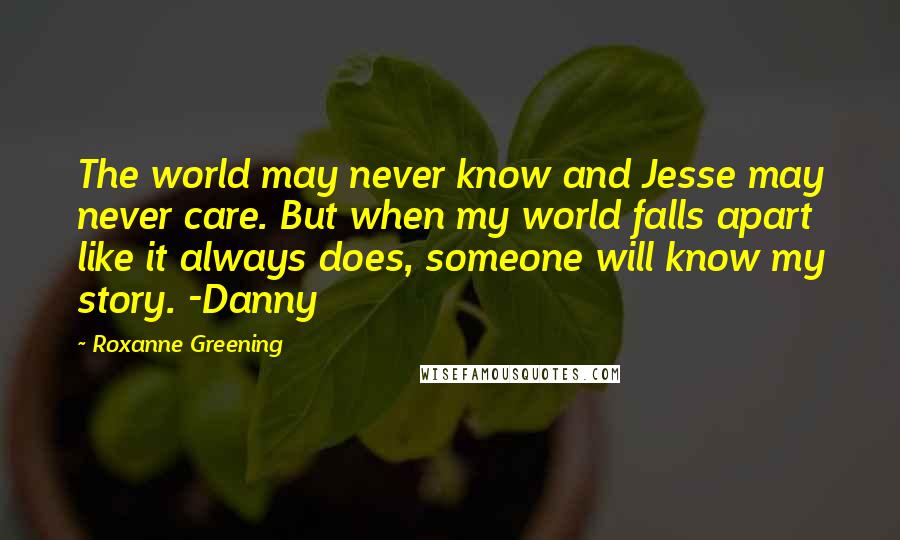 Roxanne Greening Quotes: The world may never know and Jesse may never care. But when my world falls apart like it always does, someone will know my story. -Danny