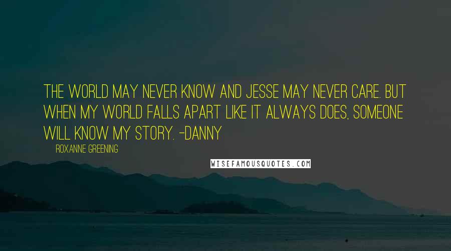Roxanne Greening Quotes: The world may never know and Jesse may never care. But when my world falls apart like it always does, someone will know my story. -Danny