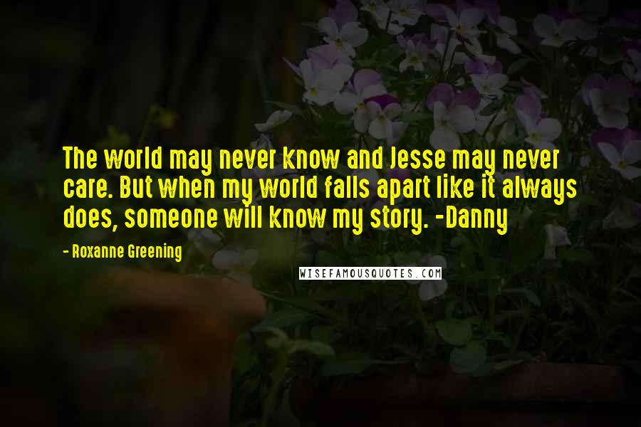 Roxanne Greening Quotes: The world may never know and Jesse may never care. But when my world falls apart like it always does, someone will know my story. -Danny